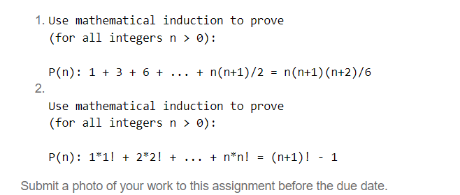 1. Use mathematical induction to prove
(for all integers n > 0):
P(n): 1+ 3 + 6 + + n(n+1)/2 = n(n+1) (n+2)/6
2.
Use mathematical induction to prove
(for all integers n > 0):
P(n): 1*1! + 2*2! + + n*n! =
(n+1)! 1
Submit a photo of your work to this assignment before the due date.