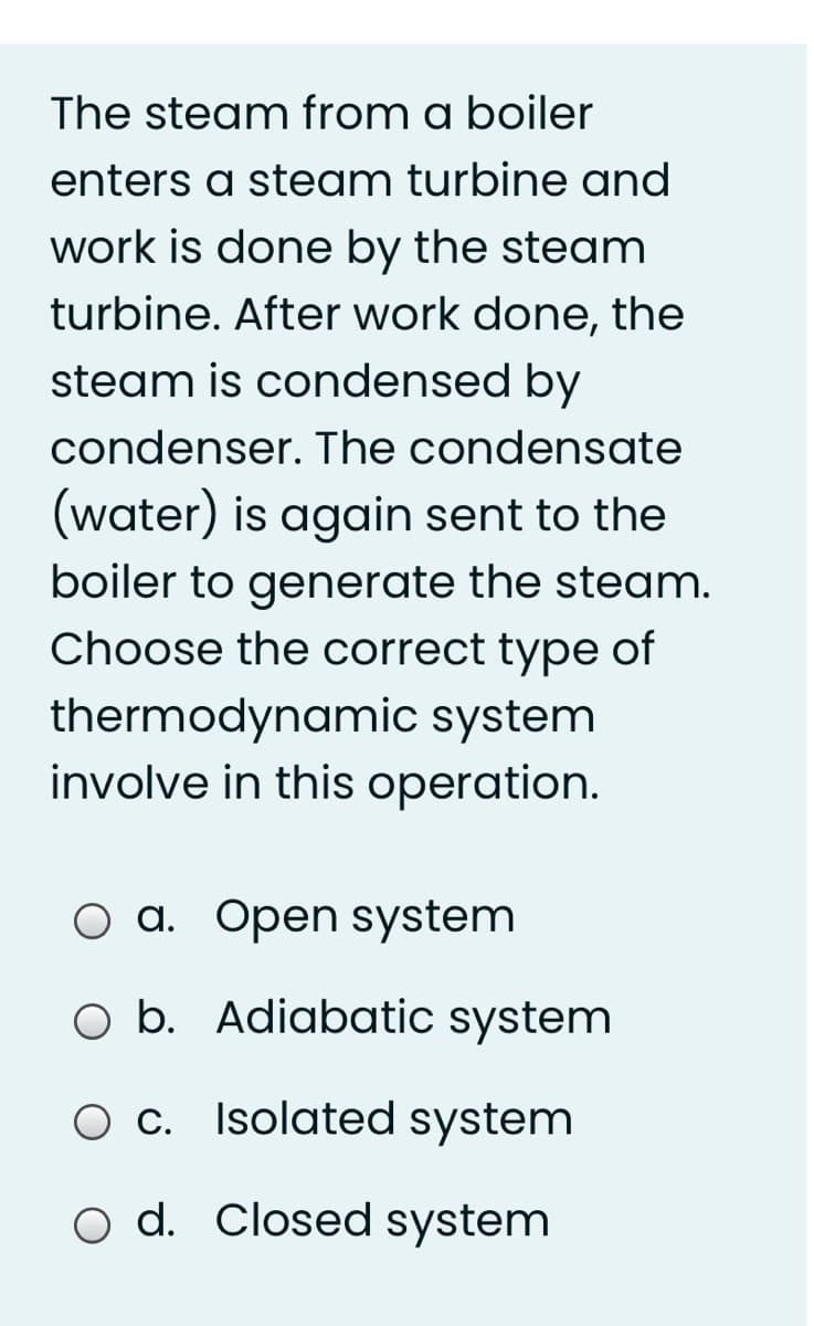 The steam from a boiler
enters a steam turbine and
work is done by the steam
turbine. After work done, the
steam is condensed by
condenser. The condensate
(water) is again sent to the
boiler to generate the steam.
Choose the correct type of
thermodynamic system
involve in this operation.
O a. Open system
O b. Adiabatic system
O C. Isolated system
o d. Closed system
