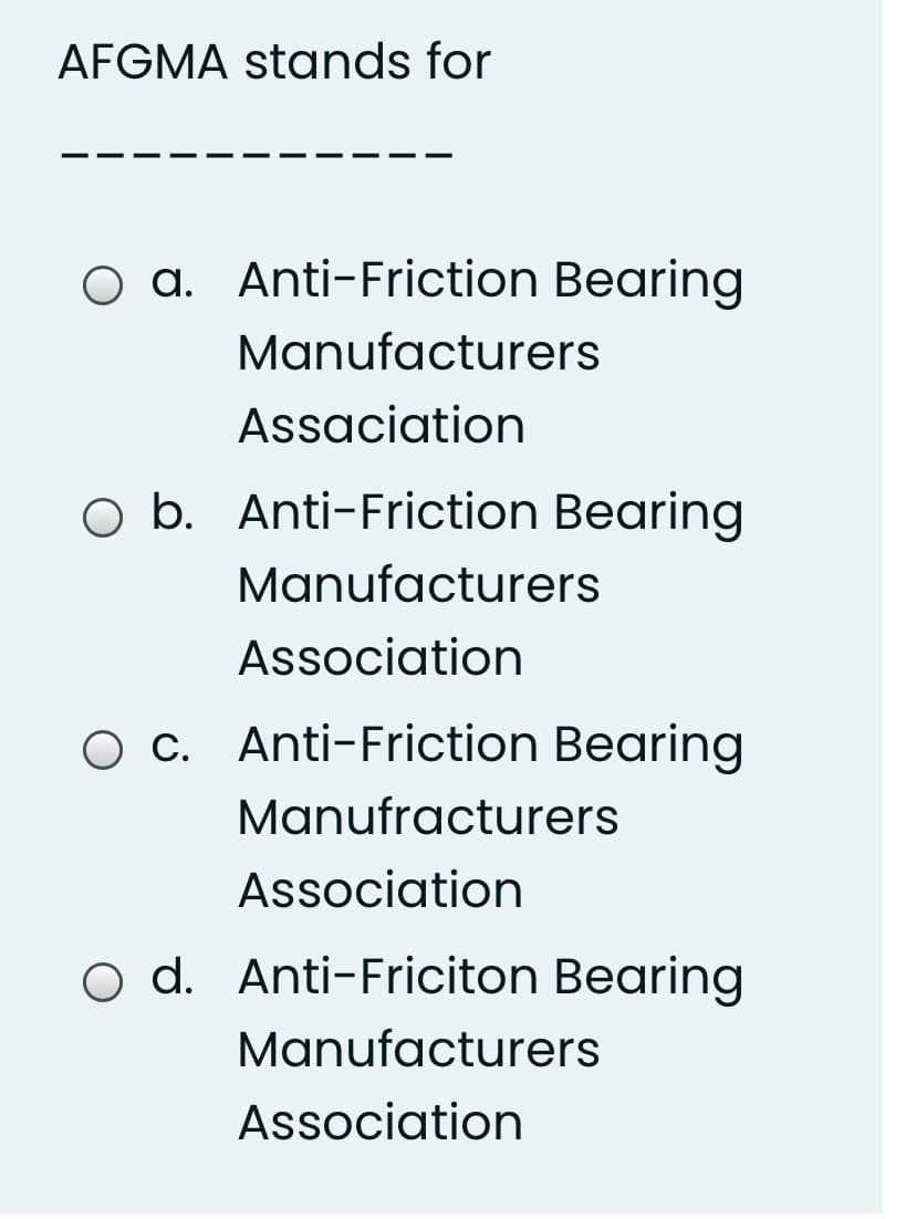 AFGMA stands for
O a. Anti-Friction Bearing
Manufacturers
Assaciation
O b. Anti-Friction Bearing
Manufacturers
Association
c. Anti-Friction Bearing
Manufracturers
Association
o d. Anti-Friciton Bearing
Manufacturers
Association

