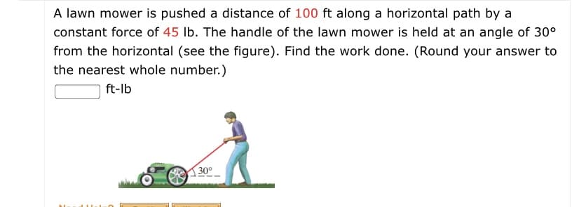 A lawn mower is pushed a distance of 100 ft along a horizontal path by a
constant force of 45 lb. The handle of the lawn mower is held at an angle of 30°
from the horizontal (see the figure). Find the work done. (Round your answer to
the nearest whole number.)
ft-lb
30°
