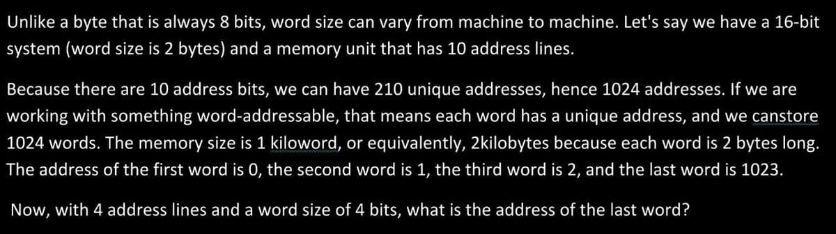 Unlike a byte that is always 8 bits, word size can vary from machine to machine. Let's say we have a 16-bit
system (word size is 2 bytes) and a memory unit that has 10 address lines.
Because there are 10 address bits, we can have 210 unique addresses, hence 1024 addresses. If we are
working with something word-addressable, that means each word has a unique address, and we canstore
1024 words. The memory size is 1 kiloword, or equivalently, 2kilobytes because each word is 2 bytes long.
The address of the first word is 0, the second word is 1, the third word is 2, and the last word is 1023.
Now, with 4 address lines and a word size of 4 bits, what is the address of the last word?