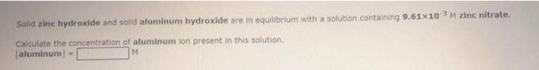 Solid zinc hydroxide and solid aluminum hydroxide are in equilibrium with a solution containing 9.61x10 M zinc nitrate.
Calculate the concentration of aluminum lon present in this solution.
(aluminum
M.
