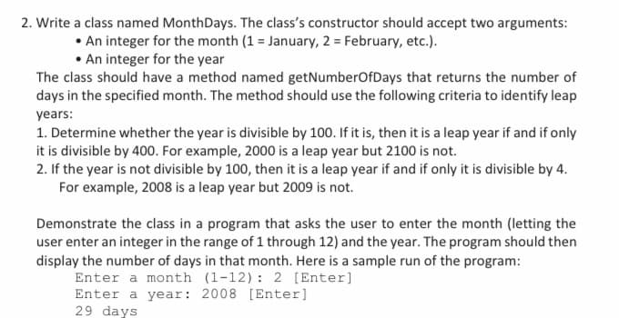2. Write a class named MonthDays. The class's constructor should accept two arguments:
• An integer for the month (1 = January, 2= February, etc.).
• An integer for the year
The class should have a method named getNumberOfDays that returns the number of
days in the specified month. The method should use the following criteria to identify leap
years:
1. Determine whether the year is divisible by 100. If it is, then it is a leap year if and if only
it is divisible by 400. For example, 2000 is a leap year but 2100 is not.
2. If the year is not divisible by 100, then it is a leap year if and if only it is divisible by 4.
For example, 2008 is a leap year but 2009 is not.
Demonstrate the class in a program that asks the user to enter the month (letting the
user enter an integer in the range of 1 through 12) and the year. The program should then
display the number of days in that month. Here is a sample run of the program:
Enter a month (1-12): 2 [Enter]
Enter a year: 2008 [Enter]
29 days
