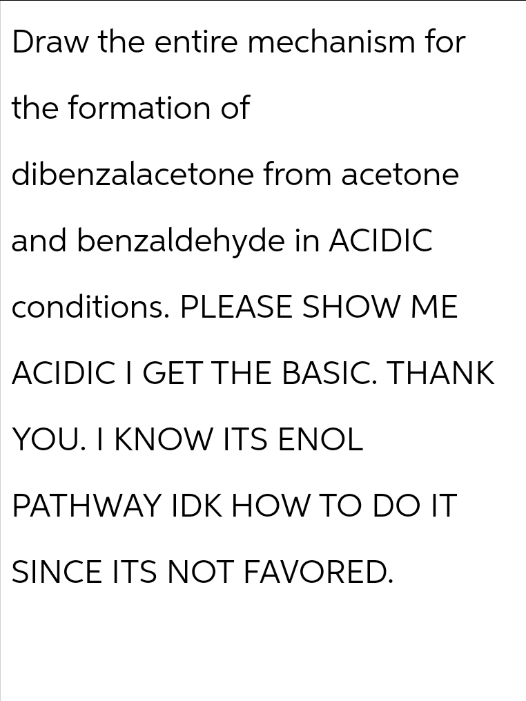 Draw the entire mechanism for
the formation of
dibenzalacetone from acetone
and benzaldehyde in ACIDIC
conditions. PLEASE SHOW ME
ACIDIC I GET THE BASIC. THANK
YOU. I KNOW ITS ENOL
PATHWAY IDK HOW TO DO IT
SINCE ITS NOT FAVORED.