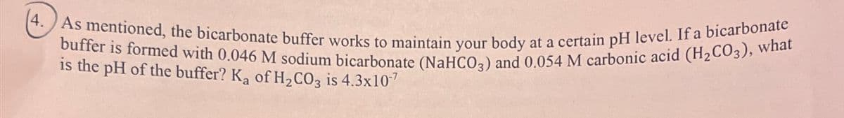 4. As mentioned, the bicarbonate buffer works to maintain your body at a certain pH level. If a bicarbonate
buffer is formed with 0.046 M sodium bicarbonate (NaHCO3) and 0.054 M carbonic acid (H2CO3), what
is the pH of the buffer? Ka of H2CO3 is 4.3x107