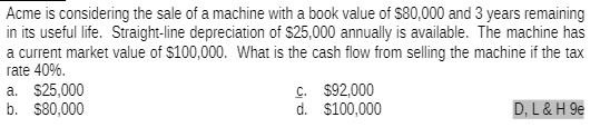 Acme is considering the sale of a machine with a book value of $80,000 and 3 years remaining
in its useful life. Straight-line depreciation of $25,000 annually is available. The machine has
a current market value of $100,000. What is the cash flow from selling the machine if the tax
rate 40%.
a. $25,000
b. $80,000
C.
$92,000
d.
$100,000
D, L & H 9e