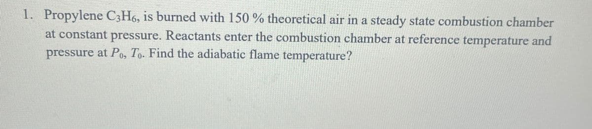 1. Propylene C3H6, is burned with 150 % theoretical air in a steady state combustion chamber
at constant pressure. Reactants enter the combustion chamber at reference temperature and
pressure at Po, To. Find the adiabatic flame temperature?