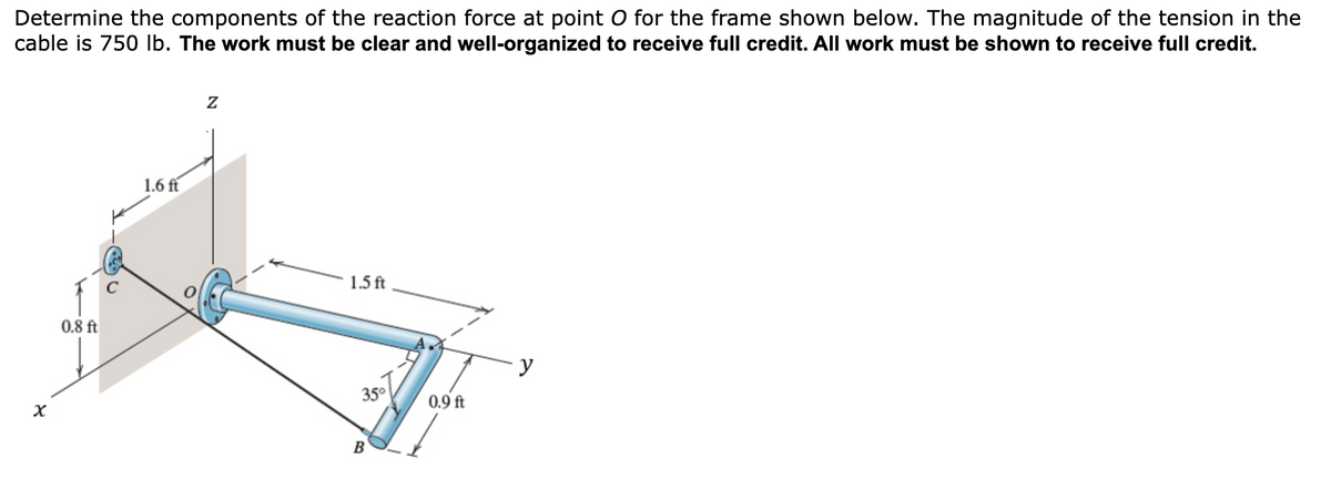 Determine the components of the reaction force at point O for the frame shown below. The magnitude of the tension in the
cable is 750 lb. The work must be clear and well-organized to receive full credit. All work must be shown to receive full credit.
x
0.8 ft
1.6 ft
Z
1.5 ft
B
y
35°
0.9 ft