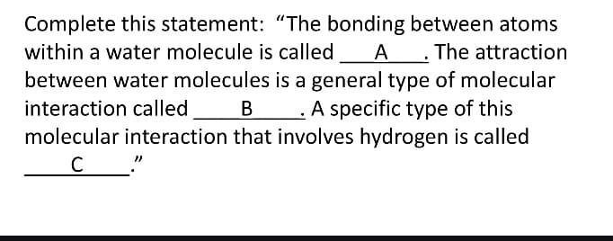 Complete this statement: "The bonding between atoms
within a water molecule is called A. The attraction
between water molecules is a general type of molecular
interaction called B __. A specific type of this
molecular interaction that involves hydrogen is called
C