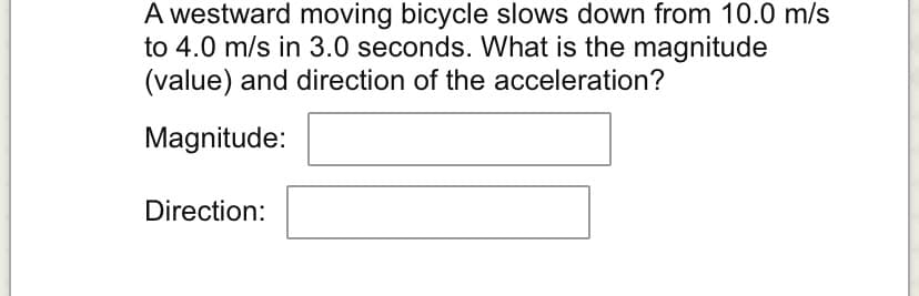 A westward moving bicycle slows down from 10.0 m/s
to 4.0 m/s in 3.0 seconds. What is the magnitude
(value) and direction of the acceleration?
Magnitude:
Direction: