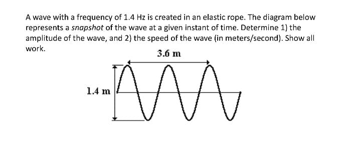 A wave with a frequency of 1.4 Hz is created in an elastic rope. The diagram below
represents a snapshot of the wave at a given instant of time. Determine 1) the
amplitude of the wave, and 2) the speed of the wave (in meters/second). Show all
work.
3.6 m
1.4 m