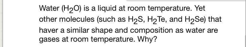 Water (H₂O) is a liquid at room temperature. Yet
other molecules (such as H₂S, H₂Te, and H₂Se) that
haver a similar shape and composition as water are
gases at room temperature. Why?