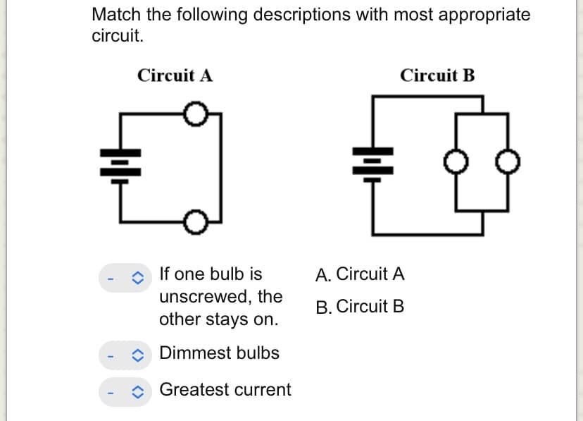 Match the following descriptions with most appropriate
circuit.
I
I
Circuit A
<>
If one bulb is
unscrewed, the
other stays on.
Dimmest bulbs
Greatest current
+++
Circuit B
A. Circuit A
B. Circuit B