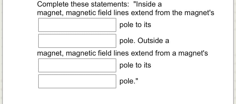 Complete these statements: "Inside a
magnet, magnetic field lines extend from the magnet's
pole to its
pole. Outside a
magnet, magnetic field lines extend from a magnet's
pole to its
pole."