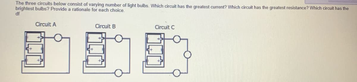The three circuits below consist of varying number of light bulbs. Which circuit has the greatest current? Which circuit has the greatest resistance? Which circuit has the
brightest bulbs? Provide a rationale for each choice.
df
Circuit A
Circuit B
Circuit C