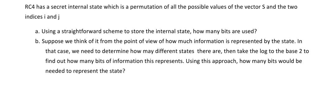 RC4 has a secret internal state which is a permutation of all the possible values of the vector S and the two
indices i and j
a. Using a straightforward scheme to store the internal state, how many bits are used?
b. Suppose we think of it from the point of view of how much information is represented by the state. In
that case, we need to determine how may different states there are, then take the log to the base 2 to
find out how many bits of information this represents. Using this approach, how many bits would be
needed to represent the state?