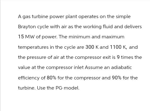 A gas turbine power plant operates on the simple
Brayton cycle with air as the working fluid and delivers
15 MW of power. The minimum and maximum
temperatures in the cycle are 300 K and 1100 K, and
the pressure of air at the compressor exit is 9 times the
value at the compressor inlet Assume an adiabatic
efficiency of 80% for the compressor and 90% for the
turbine. Use the PG model.