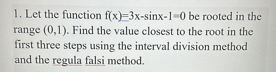 1. Let the function f(x)=3x-sinx-1=0 be rooted in the
range (0,1). Find the value closest to the root in the
first three steps using the interval division method
and the regula falsi method.