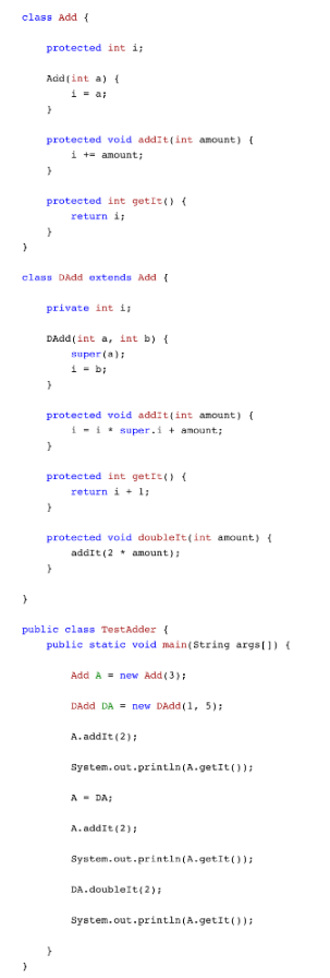 class Add {
}
}
protected int i;
Add (int a) {
i = a;
}
}
protected void addit(int amount) {
i += amount;
}
protected int getIt() {
return i;
class DAdd extends Add {
}
private int i;
DAdd(int a, int b) {
super (a);
1 = b;
}
protected void addit(int amount) {
ii
super.i+amount;
}
protected int getit() {
return i+ 1;
}
protected void doubleft(int amount) {
addit (2 amount);
}
public class TestAdder {
public static void main(String args[]) {
Add A = new Add (3);
DAdd DA= new DAdd(1, 5);
A. addIt (2);
System.out.println(A.getIt());
A = DA;
A. addIt (2);
System.out.println(A.getIt());
DA.doubleIt (2);
System.out.println(A.getIt());