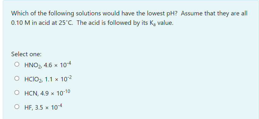 Which of the following solutions would have the lowest pH? Assume that they are all
0.10 M in acid at 25°C. The acid is followed by its Ka value.
Select one:
O HNO2, 4.6 × 10-4
O HCIO2, 1.1 × 10-2
O HCN, 4.9 × 10-10
O HF, 3.5 x 10-4
