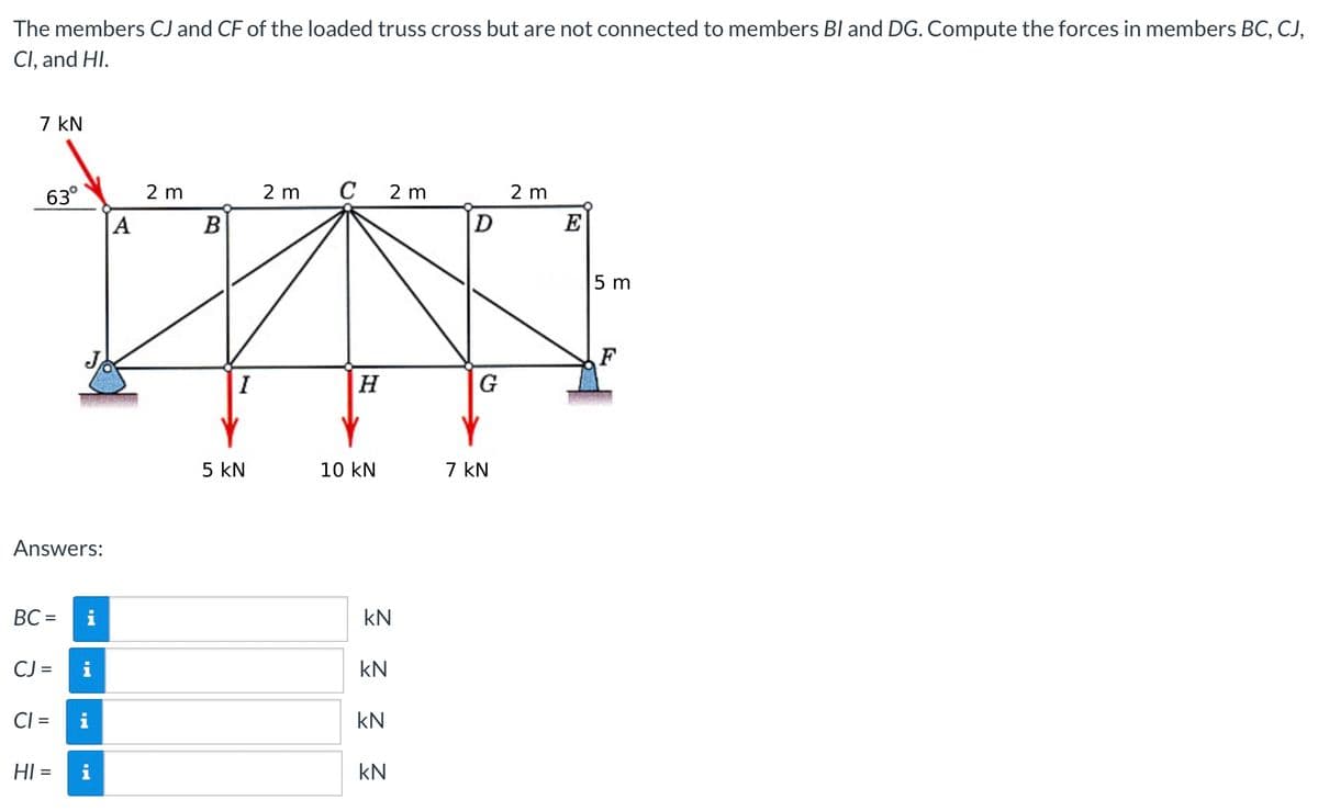 The members CJ and CF of the loaded truss cross but are not connected to members BI and DG. Compute the forces in members BC, CJ,
Cl, and HI.
7 KN
63°
2 m
2 m C 2m
2 m
H
10 KN
Answers:
BC=
CJ =
i
CI= i
HI = i
IN
A
B
I
5 KN
kN
kN
kN
kN
D
G
7 kN
E
5 m
F