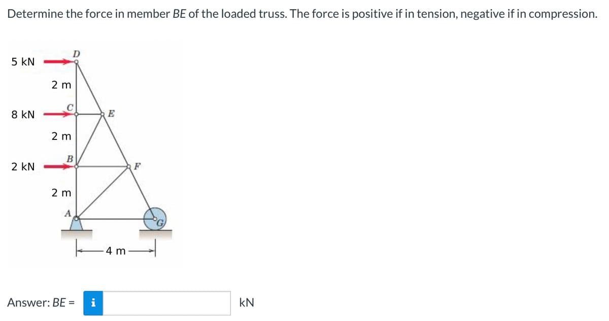 Determine the force in member BE of the loaded truss. The force is positive if in tension, negative if in compression.
D
5 KN
8 KN
2 KN
2 m
2 m
B
2 m
A
Answer: BE = i
E
-4 m
F
kN