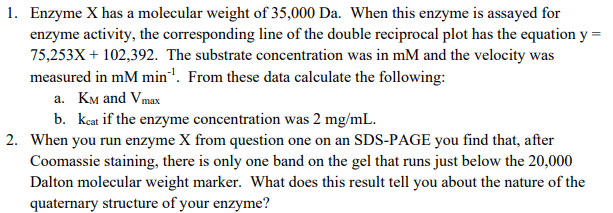 1. Enzyme X has a molecular weight of 35,000 Da. When this enzyme is assayed for
enzyme activity, the corresponding line of the double reciprocal plot has the equation y =
75,253X + 102,392. The substrate concentration was in mM and the velocity was
measured in mM min". From these data calculate the following:
a. KM and Vmax
b. kcat if the enzyme concentration was 2 mg/mL.
2. When you run enzyme X from question one on an SDS-PAGE you find that, after
Coomassie staining, there is only one band on the gel that runs just below the 20,000
Dalton molecular weight marker. What does this result tell you about the nature of the
quaternary structure of your enzyme?
