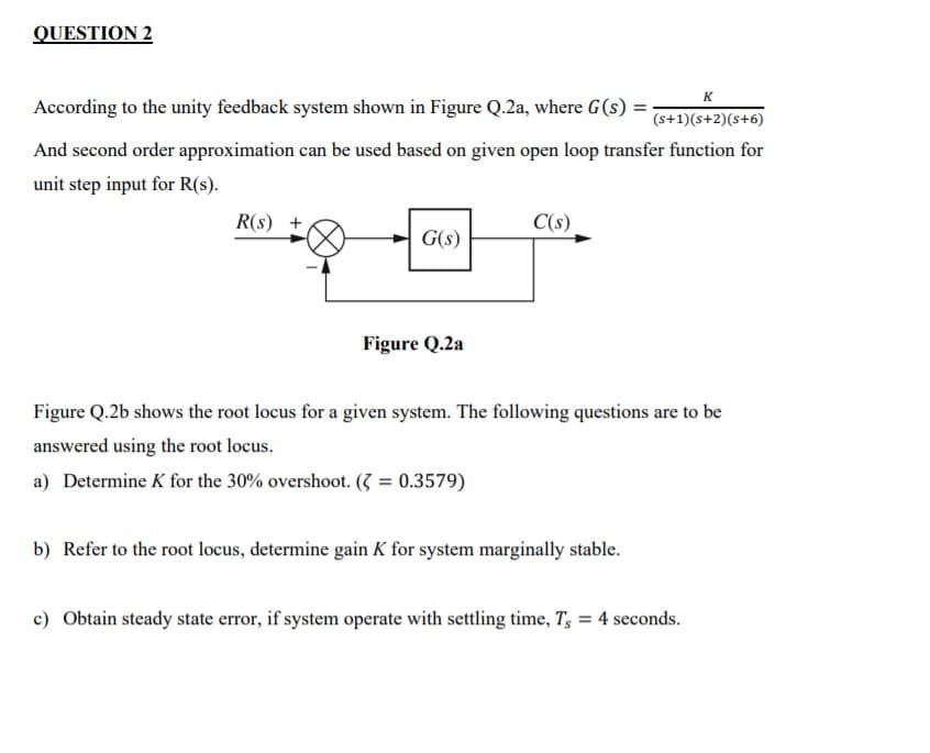 QUESTION 2
K
According to the unity feedback system shown in Figure Q.2a, where G(s) =;
(s+1)(s+2)(s+6)
And second order approximation can be used based on given open loop transfer function for
unit step input for R(s).
R(s) +
C(s)
G(s)
Figure Q.2a
Figure Q.2b shows the root locus for a given system. The following questions are to be
answered using the root locus.
a) Determine K for the 30% overshoot. (3 = 0.3579)
b) Refer to the root locus, determine gain K for system marginally stable.
c) Obtain steady state error, if system operate with settling time, T, = 4 seconds.
