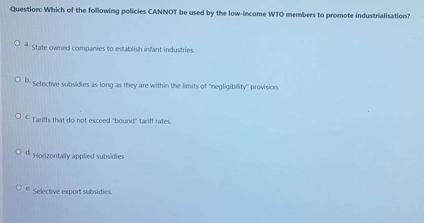 Question: Which of the following policies CANNOT be used by the low-income WTO members to promote industrialisation?
Oa.
State owned companies to establish infant industries.
b.
Selective subsidies as long as they are within the limits of "negligibility" provision.
O C. Tariffs that do not exceed "bound" tariff rates.
O d. Horizontally applied subsidies
O e. Selective export subsidies.
