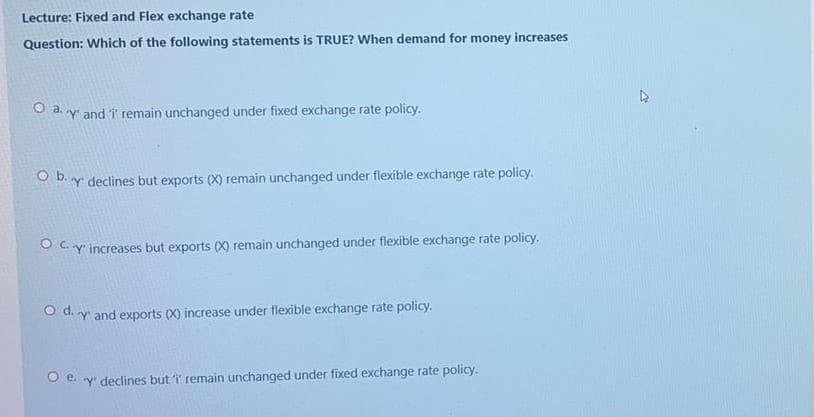 Lecture: Fixed and Flex exchange rate
Question: Which of the following statements is TRUE? When demand for money increases
O a. y' and i' remain unchanged under fixed exchange rate policy.
O b. y declines but exports (X) remain unchanged under flexible exchange rate policy.
O Cy increases but exports (X) remain unchanged under flexible exchange rate policy.
O d. y and exports (X) increase under flexible exchange rate policy.
O e. y' declines but i remain unchanged under fixed exchange rate policy.
