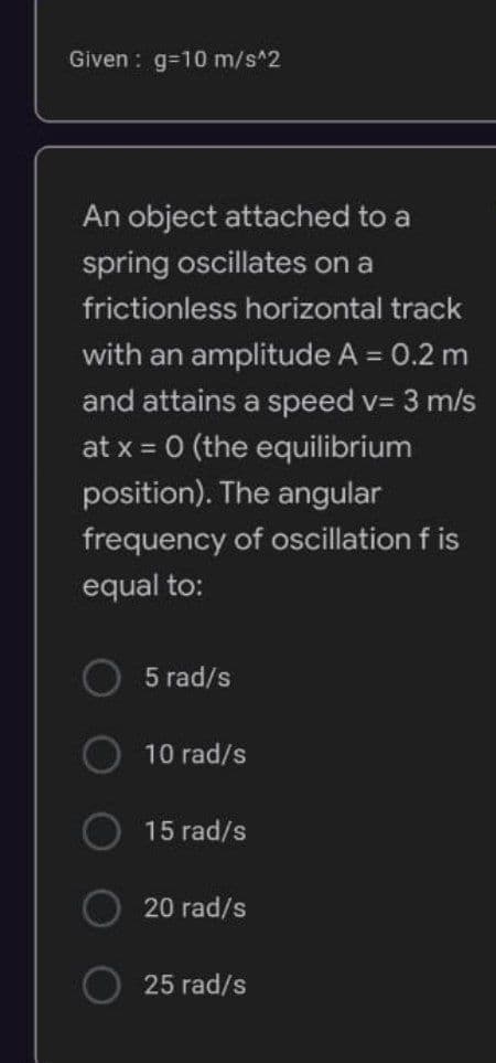 Given: g=10m/s^2
An object attached to a
spring oscillates on a
frictionless horizontal track
with an amplitude A = 0.2 m
and attains a speed v= 3 m/s
at x = 0 (the equilibrium
position). The angular
frequency of oscillation f is
equal to:
5 rad/s
10 rad/s
15 rad/s
20 rad/s
25 rad/s