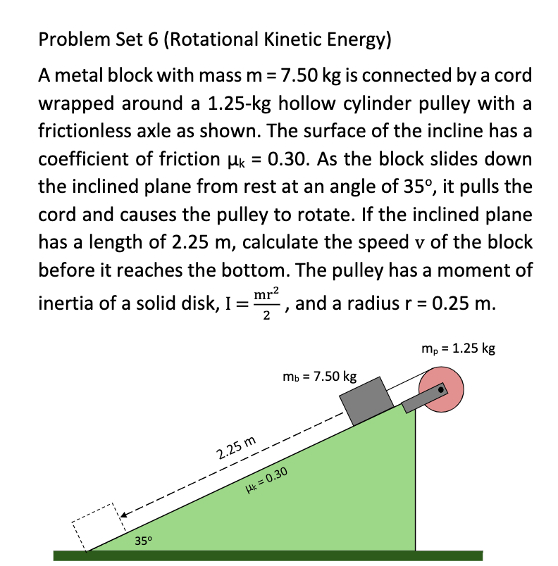 Problem Set 6 (Rotational Kinetic Energy)
A metal block with mass m= 7.50 kg is connected by a cord
wrapped around a 1.25-kg hollow cylinder pulley with a
frictionless axle as shown. The surface of the incline has a
coefficient of friction Hk = 0.30. As the block slides down
the inclined plane from rest at an angle of 35°, it pulls the
cord and causes the pulley to rotate. If the inclined plane
has a length of 2.25 m, calculate the speed v of the block
before it reaches the bottom. The pulley has a moment of
inertia of a solid disk, I =
mr?
and a radius r = 0.25 m.
2
mp = 1.25 kg
mb = 7.50 kg
2.25 m
Hk = 0.30
35°
