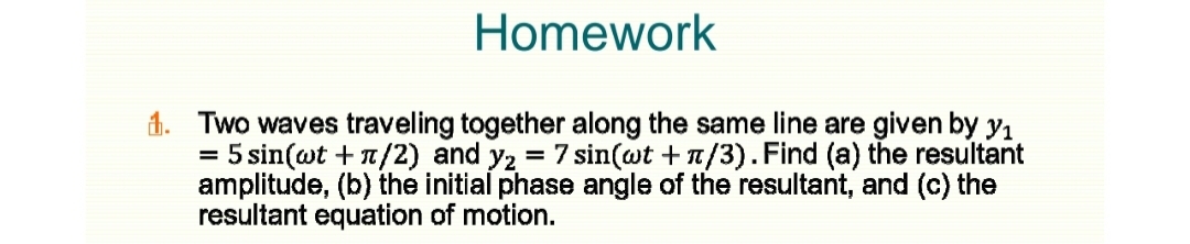 Homework
1. Two waves traveling together along the same line are given by yı
5 sin(wt + a/2) and y2 = 7 sin(wt +n/3). Find (a) the resultant
amplitude, (b) the initial phase angle of the resultant, and (c) the
resultant equation of motion.

