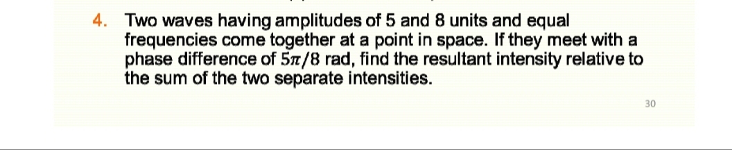4. Two waves having amplitudes of 5 and 8 units and equal
frequencies come together at a point in space. If they meet with a
phase difference of 57/8 rad, find the resultant intensity relative to
the sum of the two separate intensities.
30
