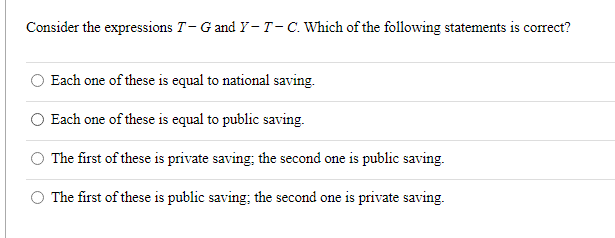 Consider the expressions T-G and Y-T-C. Which of the following statements is correct?
Each one of these is equal to national saving.
Each one of these is equal to public saving.
The first of these is private saving; the second one is public saving.
The first of these is public saving; the second one is private saving.