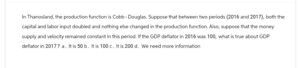 In Thanosland, the production function is Cobb - Douglas. Suppose that between two periods (2016 and 2017), both the
capital and labor input doubled and nothing else changed in the production function. Also, suppose that the money
supply and velocity remained constant in this period. If the GDP deflator in 2016 was 100, what is true about GDP
deflator in 2017? a. It is 50 b. It is 100 c. It is 200 d. We need more information
