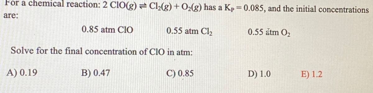 For a chemical reaction: 2 ClO(g) =Cl₂(g) + O2(g) has a Kp = 0.085, and the initial concentrations
are:
0.85 atm CIO
A) 0.19
Solve for the final concentration of CIO in atm:
C) 0.85
0.55 atm Cl₂
B) 0.47
0.55 atm O₂
D) 1.0
E) 1.2