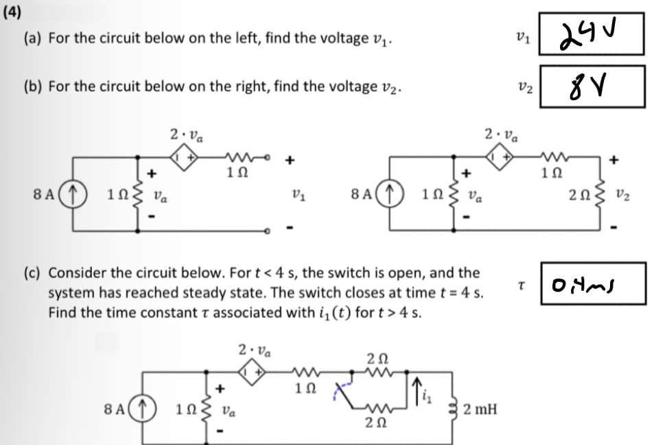 (4)
(a) For the circuit below on the left, find the voltage v₁.
(b) For the circuit below on the right, find the voltage v₂.
2.Va
+
8 A1 1ΩΣ να
Va
8 A
w+
1Ω
1Ω
+
V₁
Va
(c) Consider the circuit below. For t < 4 s, the switch is open, and the
system has reached steady state. The switch closes at time t = 4 s.
Find the time constant T associated with i₁ (t) for t> 4 s.
2. Va
8 A
1Ω
1Ω
Va
202
tum
wiz
202
V1
2. Va
2 mH
V2
24V
8V
1Ω
202
V₂
T OHMS