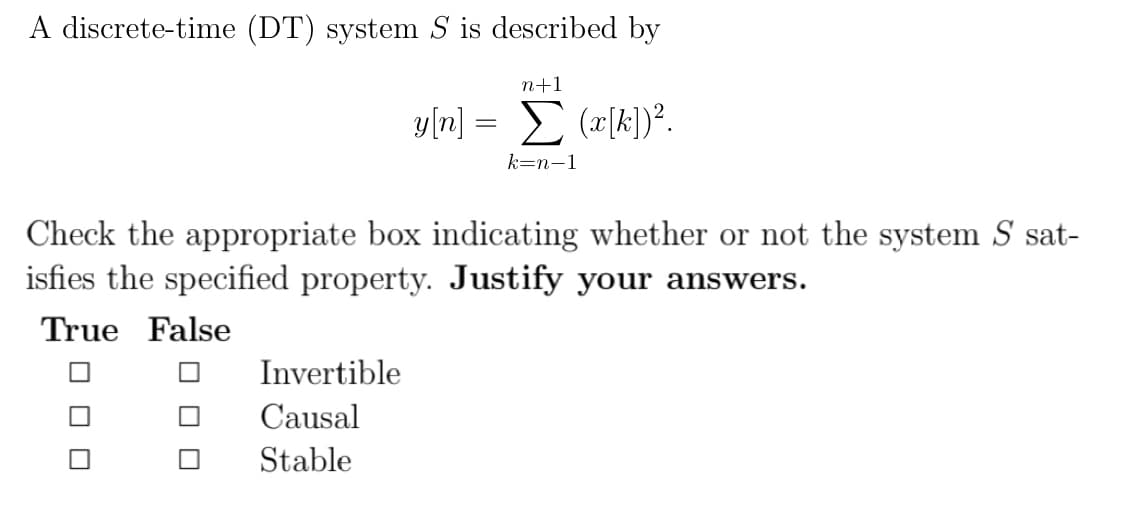 A discrete-time (DT) system S is described by
n+1
y[n] = Σ (x[k])².
k-n-1
Check the appropriate box indicating whether or not the system S sat-
isfies the specified property. Justify your answers.
True False
Invertible
Causal
Stable