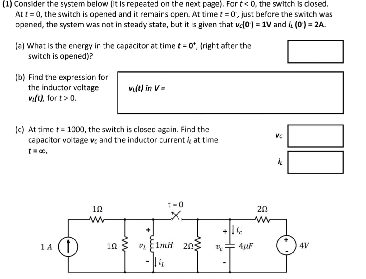 (1) Consider the system below (it is repeated on the next page). For t < 0, the switch is closed.
At t = 0, the switch is opened and it remains open. At time t = 0, just before the switch was
opened, the system was not in steady state, but it is given that vc(0) = 1V and i, (0¹) = 2A.
(a) What is the energy in the capacitor at time t = 0+, (right after the
switch is opened)?
(b) Find the expression for
the inductor voltage
VL(t), for t > 0.
(c) At time t = 1000, the switch is closed again. Find the
capacitor voltage vc and the inductor current i, at time
t = ∞0.
1 A ↑
1Ω
www
v₁(t) in V =
1Ω
+
ਸ
VL 1mH 2025
-
iL
t = 0
X₂
Vc
4µF
252
www
Vc
İL
4V