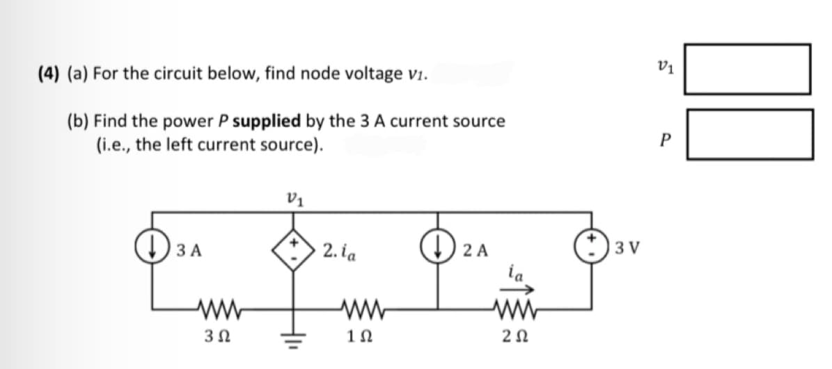 (4) (a) For the circuit below, find node voltage v1.
(b) Find the power P supplied by the 3 A current source
(i.e., the left current source).
3 A
3 Ω
V₁
+
2. ia
1Ω
↓2 A
ww
ΖΩ
+3V
V1
P