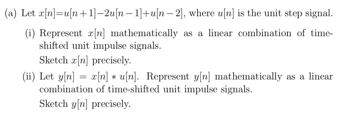 (a) Let x[n] =u[n+1]−2u[n − 1]+u[n − 2], where u[n] is the unit step signal.
-
(i) Represent x[n] mathematically as a linear combination of time-
shifted unit impulse signals.
Sketch an] precisely.
(ii) Let y[n]
x[n]u[n]. Represent y[n] mathematically as a linear
combination of time-shifted unit impulse signals.
Sketch y[n] precisely.
=
