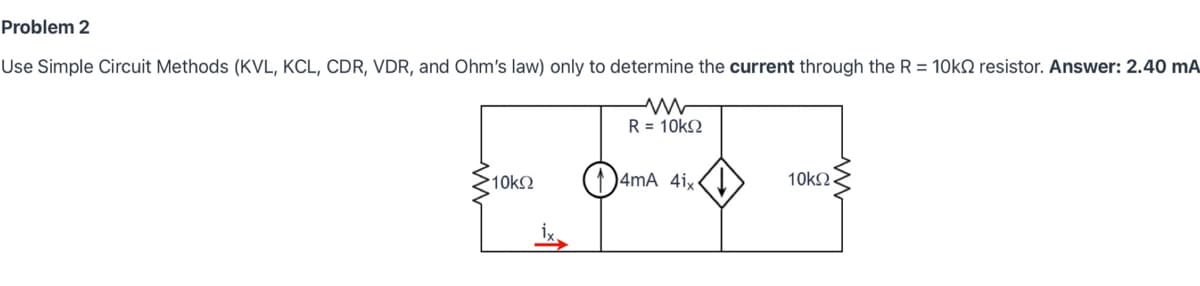 Problem 2
Use Simple Circuit Methods (KVL, KCL, CDR, VDR, and Ohm's law) only to determine the current through the R = 10k2 resistor. Answer: 2.40 mA
•10ΚΩ
R = 10kΩ
nd
4mA 4ix<
10ΚΩ
