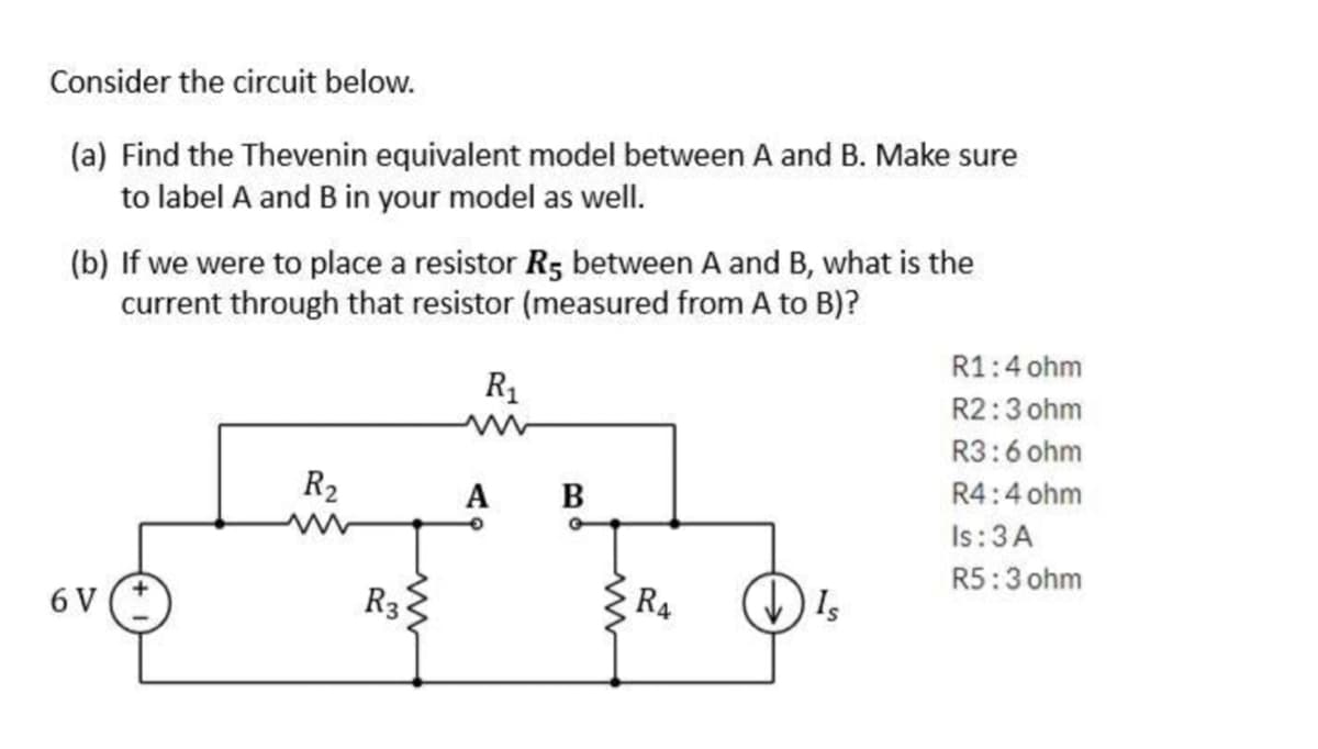 Consider the circuit below.
(a) Find the Thevenin equivalent model between A and B. Make sure
to label A and B in your model as well.
(b) If we were to place a resistor R5 between A and B, what is the
current through that resistor (measured from A to B)?
6 V
R₂
R3
R₁
www
A B
R4
(↓) Is
R1: 4 ohm
R2:3 ohm
R3:6 ohm
R4:4 ohm
Is: 3 A
R5:3 ohm