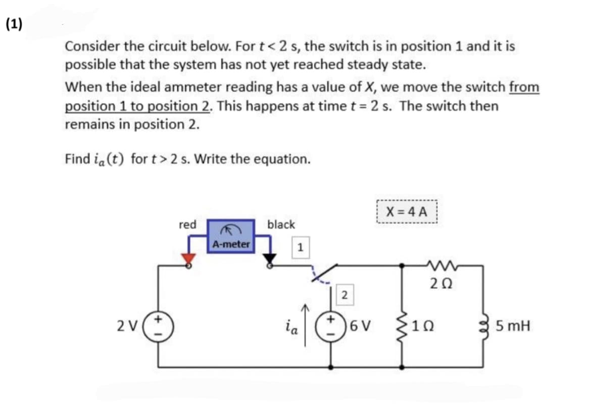 (1)
Consider the circuit below. For t < 2 s, the switch is in position 1 and it is
possible that the system has not yet reached steady state.
When the ideal ammeter reading has a value of X, we move the switch from
position 1 to position 2. This happens at time t = 2 s. The switch then
remains in position 2.
Find in (t) for t>2 s. Write the equation.
2 V
red
A-meter
black
1
ia
2
6 V
X=4 A
20Q2
1Ω
5 mH