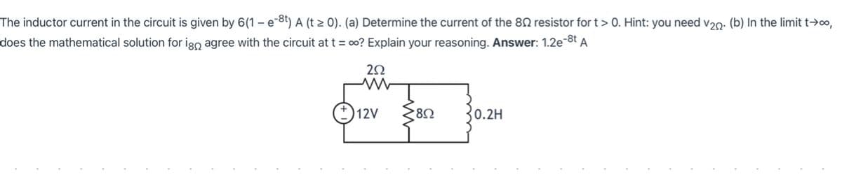 The inductor current in the circuit is given by 6(1 – e-8t) A (t > 0). (a) Determine the current of the 80 resistor for t > 0. Hint: you need v20: (b) In the limit t→o,
does the mathematical solution for igo agree with the circuit at t = 0? Explain your reasoning. Answer: 1.2e-8t A
12V
30.2H
