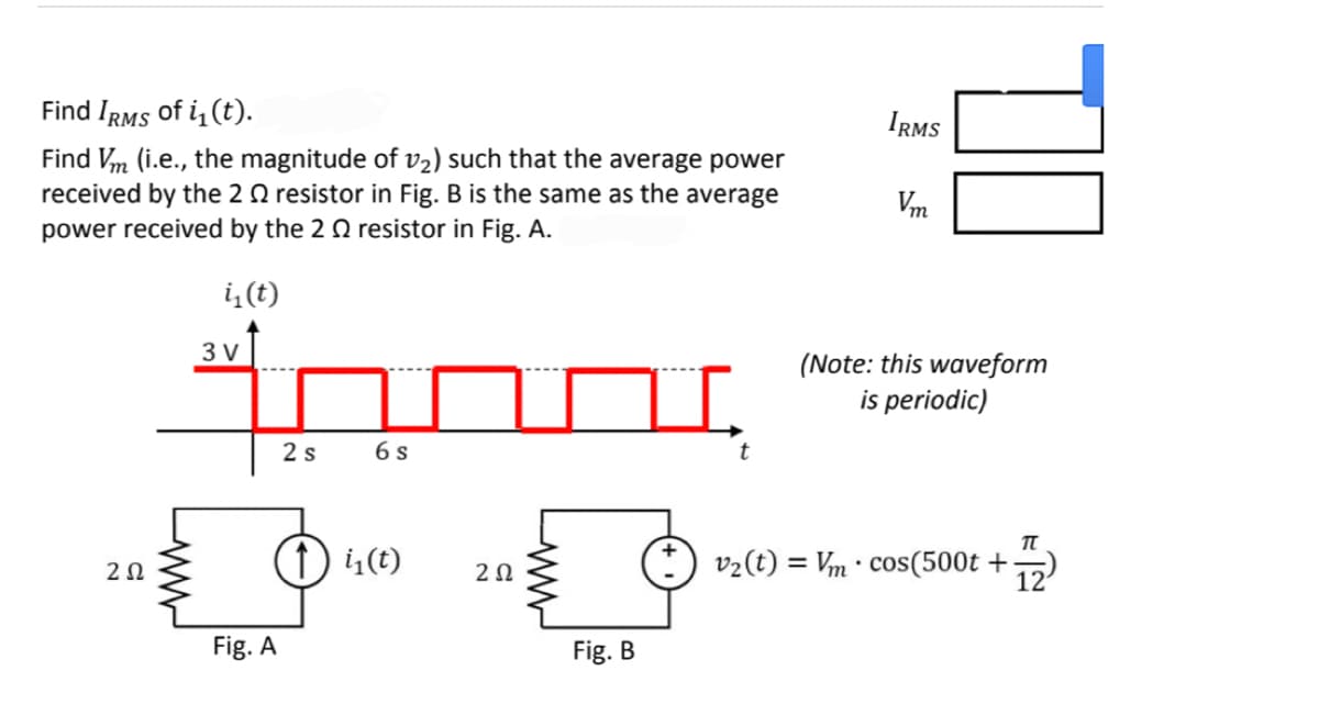 Find IRMS of i₁ (t).
Find Vm (i.e., the magnitude of v₂) such that the average power
received by the 2 2 resistor in Fig. B is the same as the average
power received by the 2 resistor in Fig. A.
i₁(t)
202
inno
6 s
3 V
Fig. A
2 s
↑ ₁₁ (t)
202
Fig. B
IRMS
Vm
(Note: this waveform
is periodic)
TT
+ v₂(t) = Vm cos(500t +
12