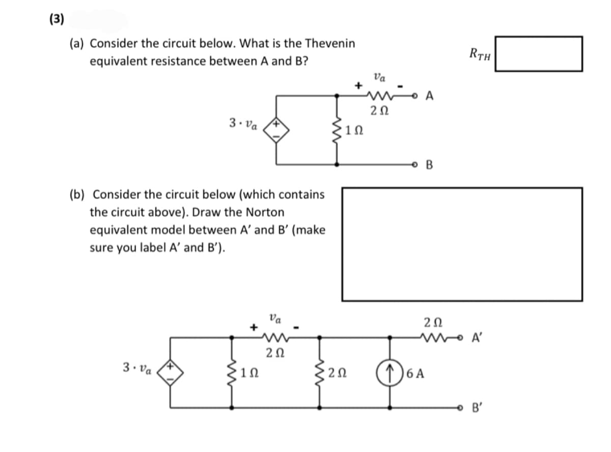 (3)
(a) Consider the circuit below. What is the Thevenin
equivalent resistance between A and B?
3. Va
(b) Consider the circuit below (which contains
the circuit above). Draw the Norton
equivalent model between A' and B' (make
sure you label A' and B').
3. Va
1Ω
Va
202
ΖΩ
+
1Ω
Va
A مشهد
202
• B
RTH
202
MA'
16 A
B'
