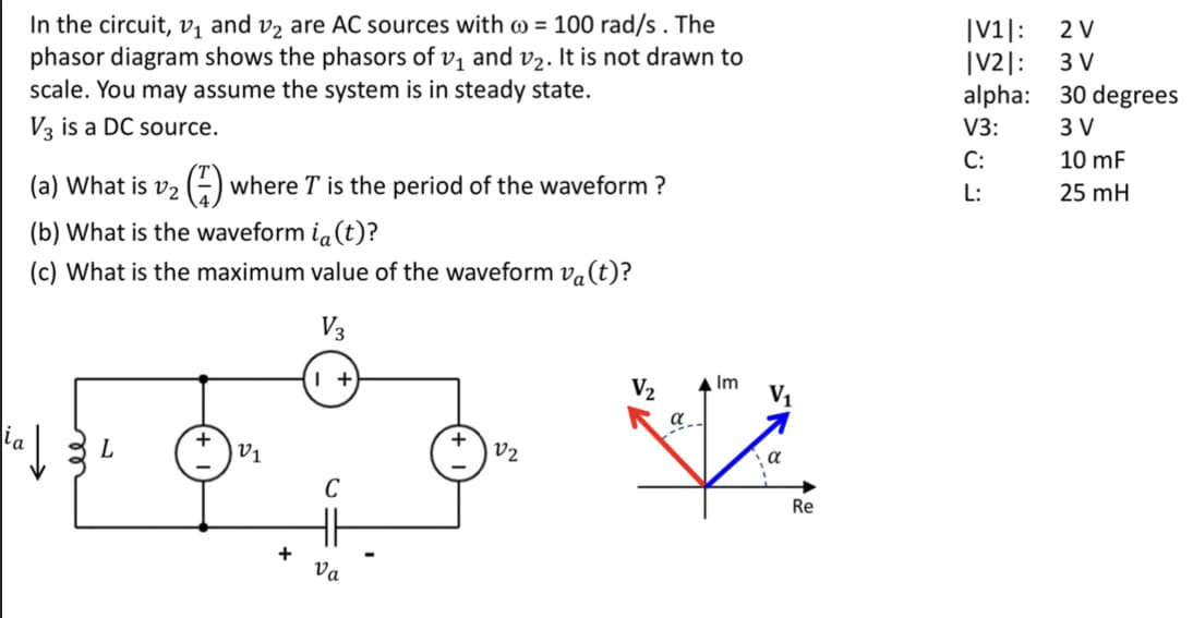 In the circuit, v₁ and ₂ are AC sources with = 100 rad/s. The
phasor diagram shows the phasors of v₁ and v₂. It is not drawn to
scale. You may assume the system is in steady state.
V3 is a DC source.
(a) What is v₂ where I is the period of the waveform ?
(b) What is the waveform ia(t)?
(c) What is the maximum value of the waveform va(t)?
V3
L
+
V1
1 +
+ Va
V2
V₂
a
Im V₁
να
Re
|V1|:
|V2|:
alpha:
V3:
C:
L:
2 V
3 V
30 degrees
3 V
10 mF
25 mH