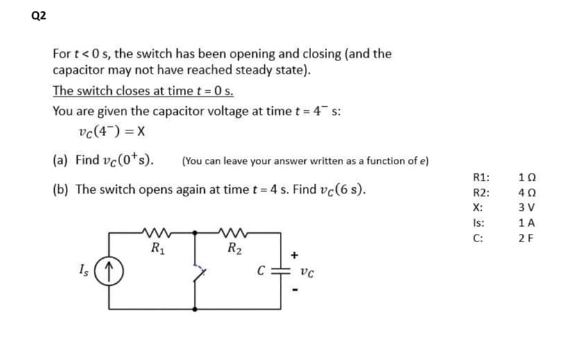 Q2
For t < 0s, the switch has been opening and closing (and the
capacitor may not have reached steady state).
The switch closes at time t = 0 s.
You are given the capacitor voltage at time t = 4 s:
vc (4) = X
(a) Find vc (0¹s).
(b) The switch opens again at time t = 4 s. Find vc (6 s).
Is
R₁
(You can leave your answer written as a function of e)
R₂
C
+
VC
R1:
R2:
X:
Is:
C:
1Ω
402
3 V
1 A
2 F